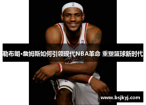 勒布朗·詹姆斯如何引领现代NBA革命 重塑篮球新时代