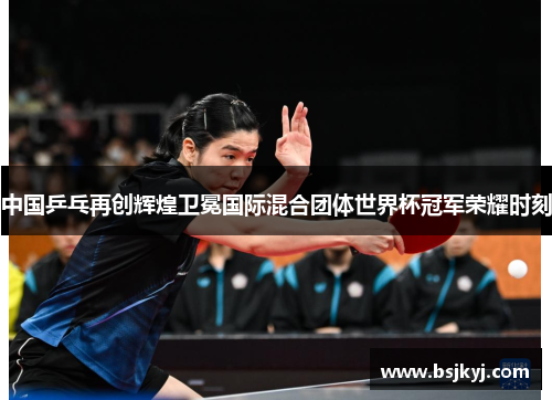 中国乒乓再创辉煌卫冕国际混合团体世界杯冠军荣耀时刻