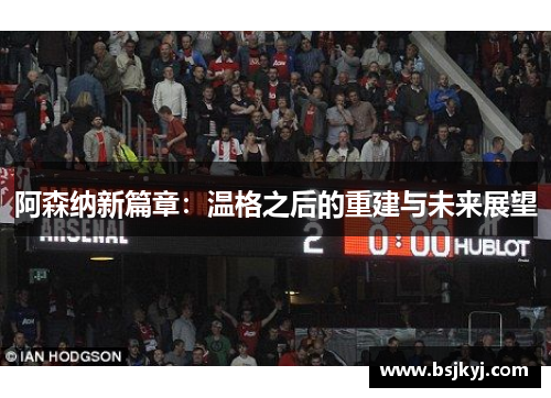 阿森纳新篇章：温格之后的重建与未来展望