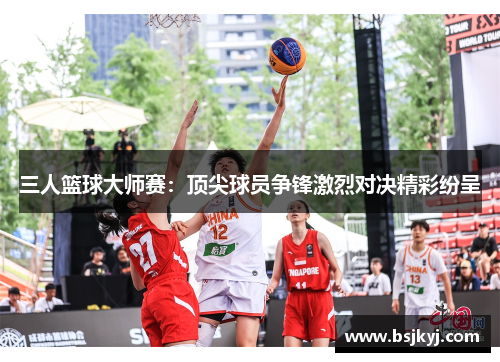 三人篮球大师赛：顶尖球员争锋激烈对决精彩纷呈