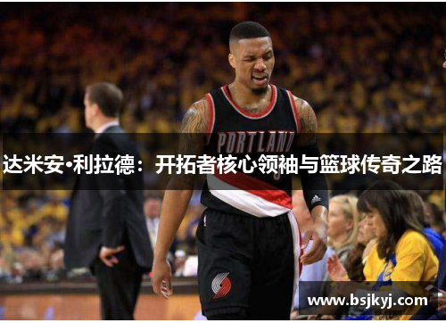 达米安·利拉德：开拓者核心领袖与篮球传奇之路
