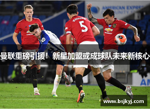 曼联重磅引援！新星加盟或成球队未来新核心